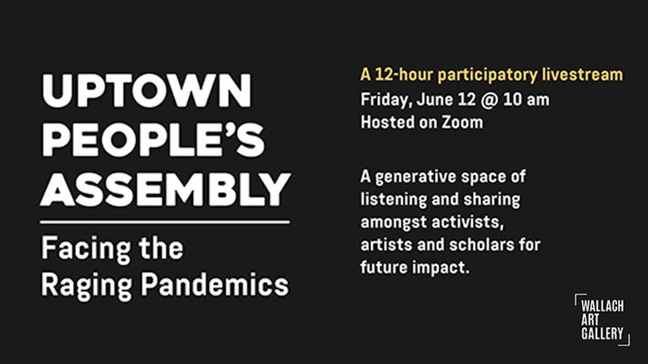 Uptown People's Assembly: Facing the Raging Pandemics. A 12-hour participatory livestream, Friday, June 12 at 10:00 am. Hosted on Zoom. A generative space of listening and sharing amongst activists, artists, and scholars for future impact.